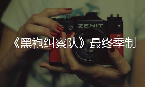 历最终季制作 制职袍纠片人完成黑业生涯最察队佳经