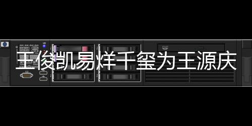 凯易龄是王俊王源 王玺为烊千源年几岁庆生
