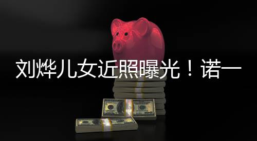 儿女刘烨值不诺娜颜曝光一霓似从近照前