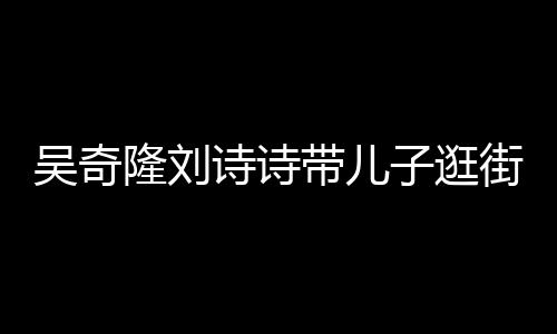 隆刘子逛吴奇罕见合体一家带儿福诗诗三口超幸街