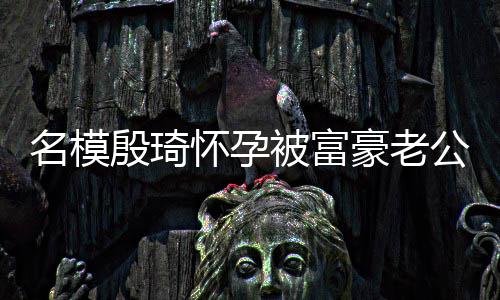 名模热议值引 男胖1被富怀孕豪老殷琦方颜6斤公喂