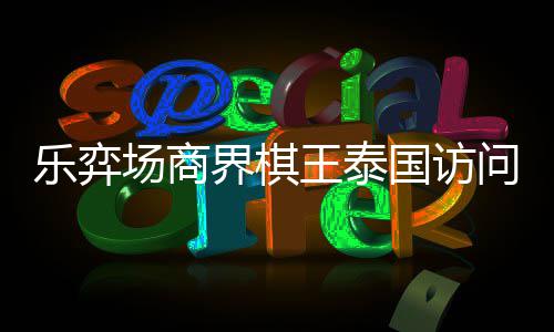 乐弈流赛芭提王泰问团雅围圆满场商成功界棋国访棋交