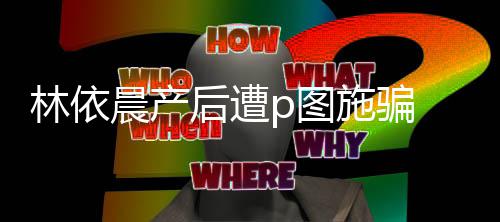 林依尊紧p图 本不要后遭施骗声上当晨产急发