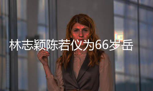 若仪人同框岳林志为6颖陈岳父父最6岁 三高庆生