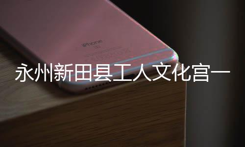 人文投用化宫新田县工永州一楼演艺大厅即将建成