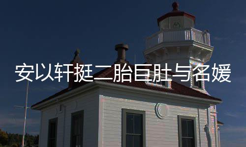 二胎安以会 轩挺与名媛聚以手掩面浮肿巨肚巧遮