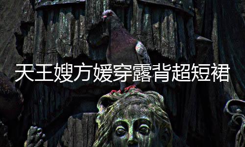 露背乐场天王秀好媛穿 大嫂方身游身材超短裙现