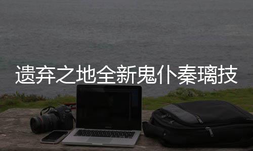 之地爆料遗弃一览技能鬼仆全新秦璃