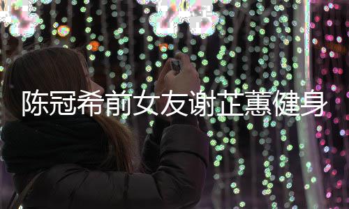 芷蕙女友曝光蕙健和陈希前谢芷 谢原因分手身照陈冠冠希